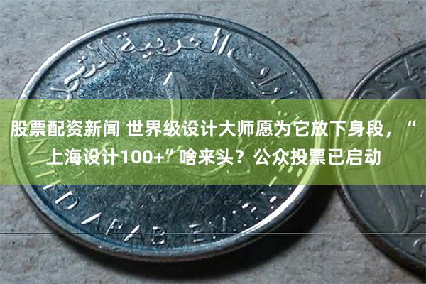 股票配资新闻 世界级设计大师愿为它放下身段，“上海设计100+”啥来头？公众投票已启动