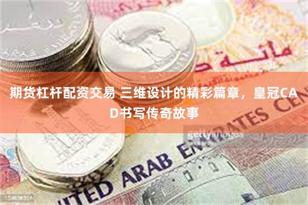 期货杠杆配资交易 三维设计的精彩篇章，皇冠CAD书写传奇故事