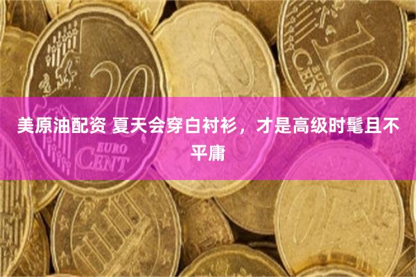 美原油配资 夏天会穿白衬衫，才是高级时髦且不平庸