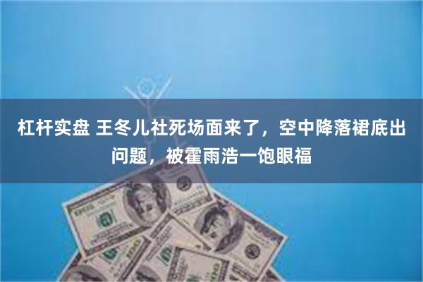 杠杆实盘 王冬儿社死场面来了，空中降落裙底出问题，被霍雨浩一饱眼福