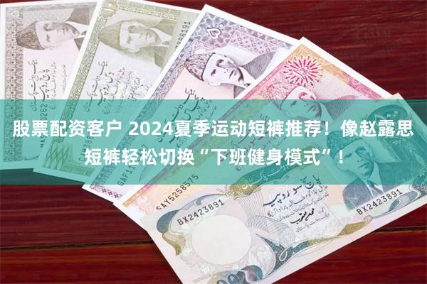 股票配资客户 2024夏季运动短裤推荐！像赵露思短裤轻松切换“下班健身模式”！