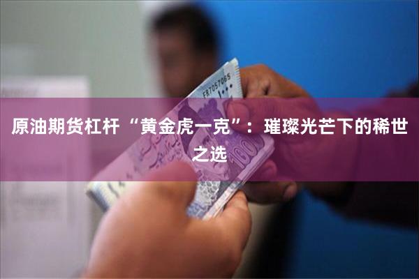 原油期货杠杆 “黄金虎一克”：璀璨光芒下的稀世之选