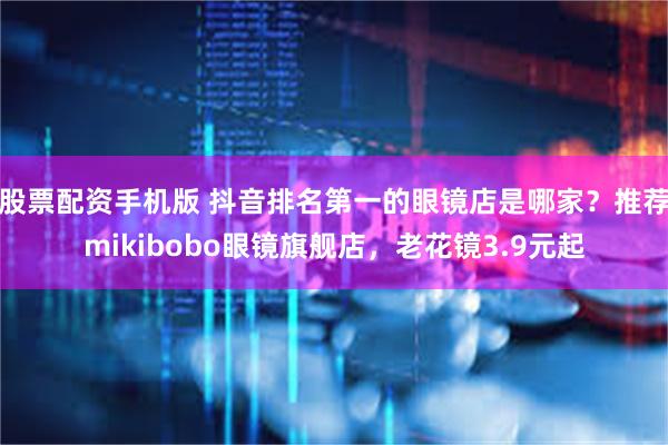 股票配资手机版 抖音排名第一的眼镜店是哪家？推荐mikibobo眼镜旗舰店，老花镜3.9元起