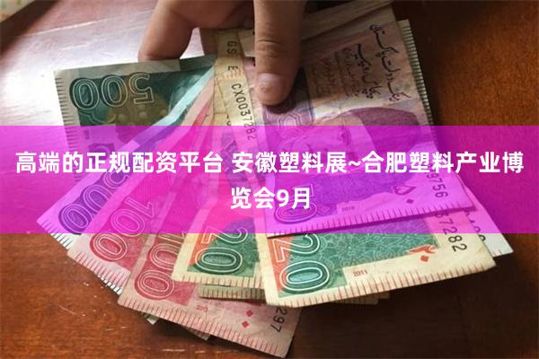 高端的正规配资平台 安徽塑料展~合肥塑料产业博览会9月