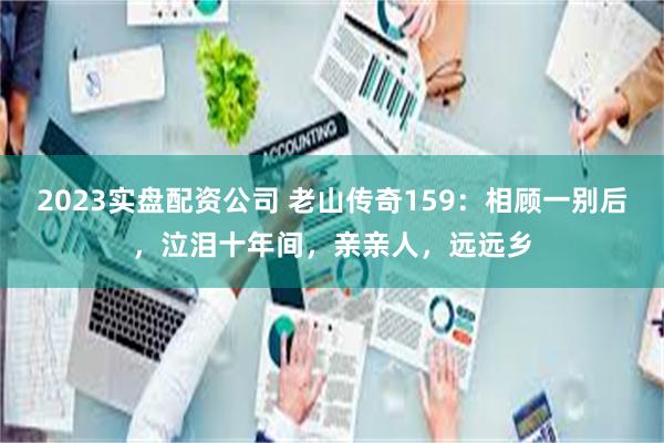 2023实盘配资公司 老山传奇159：相顾一别后，泣泪十年间，亲亲人，远远乡