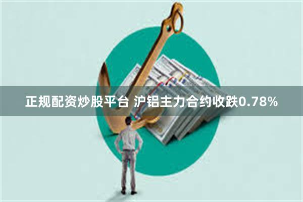 正规配资炒股平台 沪铝主力合约收跌0.78%