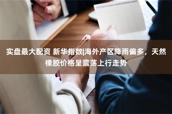 实盘最大配资 新华指数|海外产区降雨偏多，天然橡胶价格呈震荡上行走势