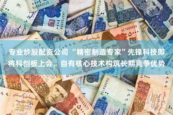 专业炒股配资公司 “精密制造专家”先锋科技即将科创板上会，自有核心技术构筑长期竞争优势