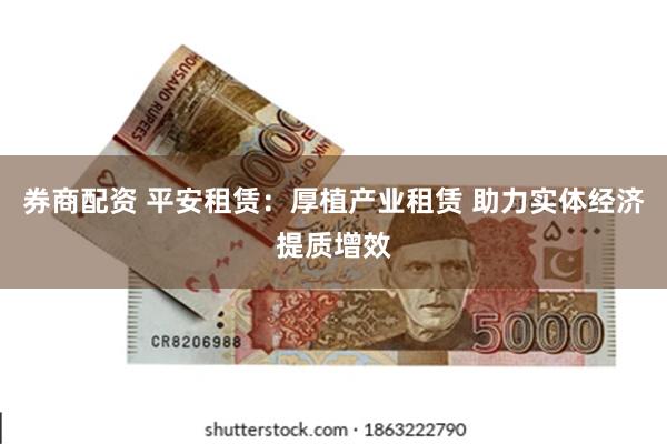 券商配资 平安租赁：厚植产业租赁 助力实体经济提质增效