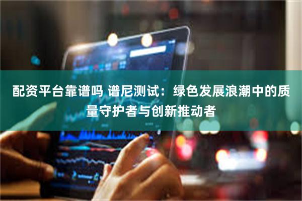 配资平台靠谱吗 谱尼测试：绿色发展浪潮中的质量守护者与创新推动者