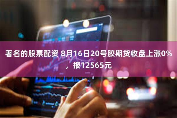 著名的股票配资 8月16日20号胶期货收盘上涨0%，报12565元