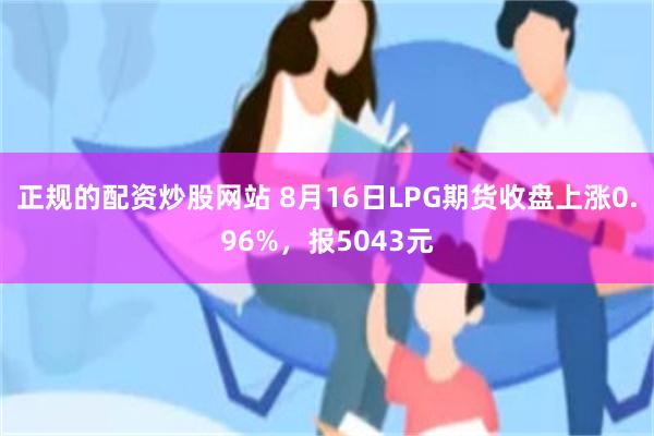 正规的配资炒股网站 8月16日LPG期货收盘上涨0.96%，报5043元