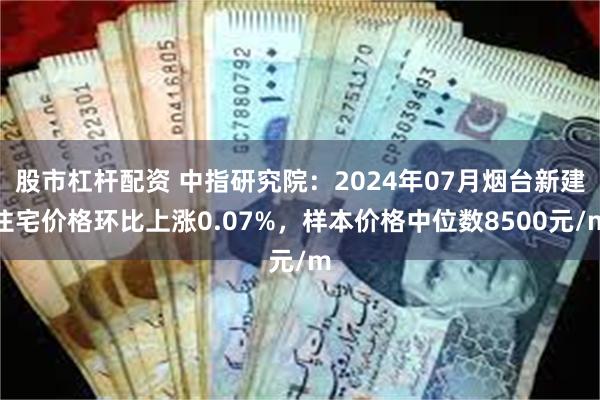 股市杠杆配资 中指研究院：2024年07月烟台新建住宅价格环比上涨0.07%，样本价格中位数8500元/m