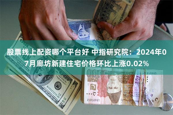 股票线上配资哪个平台好 中指研究院：2024年07月廊坊新建住宅价格环比上涨0.02%