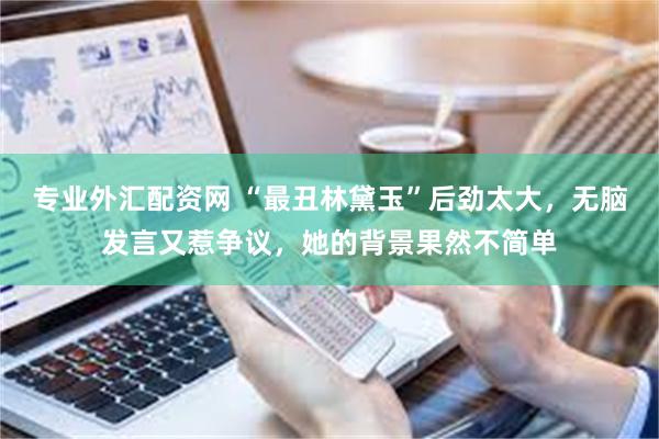专业外汇配资网 “最丑林黛玉”后劲太大，无脑发言又惹争议，她的背景果然不简单