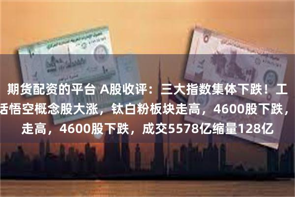 期货配资的平台 A股收评：三大指数集体下跌！工行逆市创新高，黑神话悟空概念股大涨，钛白粉板块走高，4600股下跌，成交5578亿缩量128亿