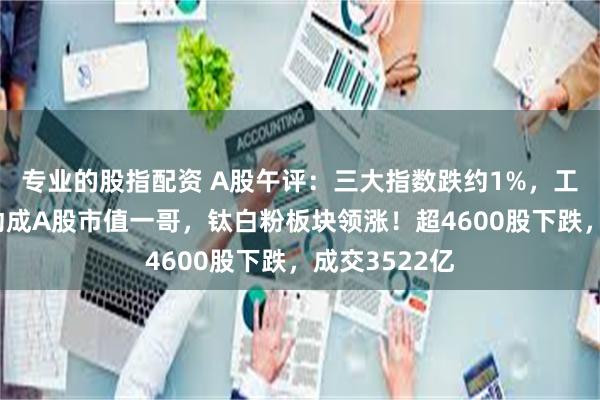 专业的股指配资 A股午评：三大指数跌约1%，工行超中国移动成A股市值一哥，钛白粉板块领涨！超4600股下跌，成交3522亿