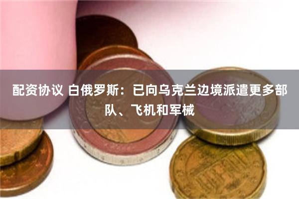 配资协议 白俄罗斯：已向乌克兰边境派遣更多部队、飞机和军械
