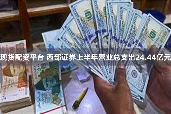 现货配资平台 西部证券上半年营业总支出24.44亿元