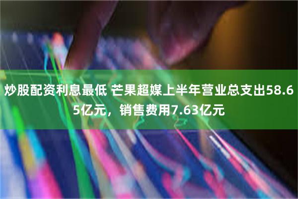 炒股配资利息最低 芒果超媒上半年营业总支出58.65亿元，销售费用7.63亿元