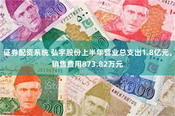 证券配资系统 弘宇股份上半年营业总支出1.8亿元，销售费用873.82万元