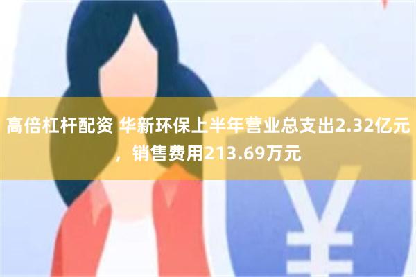 高倍杠杆配资 华新环保上半年营业总支出2.32亿元，销售费用213.69万元