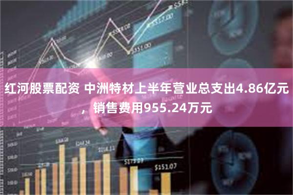 红河股票配资 中洲特材上半年营业总支出4.86亿元，销售费用955.24万元