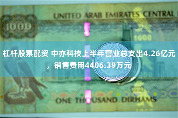 杠杆股票配资 中亦科技上半年营业总支出4.26亿元，销售费用4406.39万元