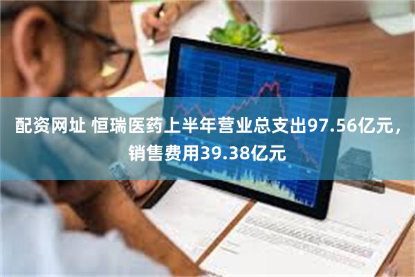 配资网址 恒瑞医药上半年营业总支出97.56亿元，销售费用39.38亿元