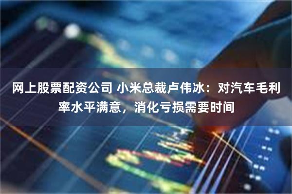 网上股票配资公司 小米总裁卢伟冰：对汽车毛利率水平满意，消化亏损需要时间