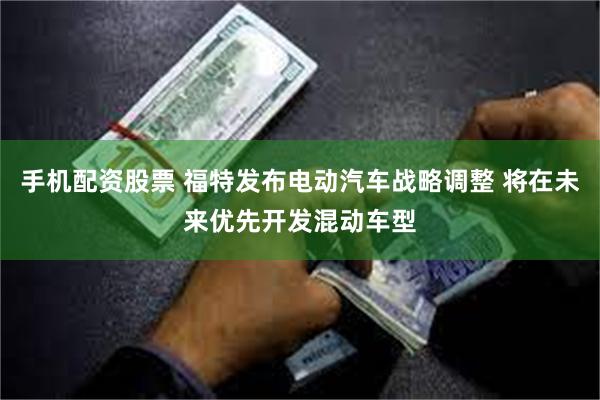 手机配资股票 福特发布电动汽车战略调整 将在未来优先开发混动车型