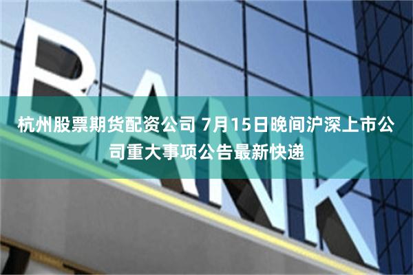 杭州股票期货配资公司 7月15日晚间沪深上市公司重大事项公告最新快递