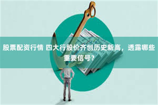 股票配资行情 四大行股价齐创历史新高，透露哪些重要信号？