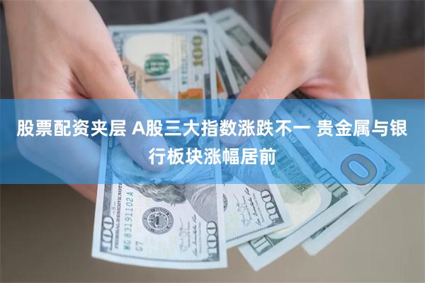 股票配资夹层 A股三大指数涨跌不一 贵金属与银行板块涨幅居前