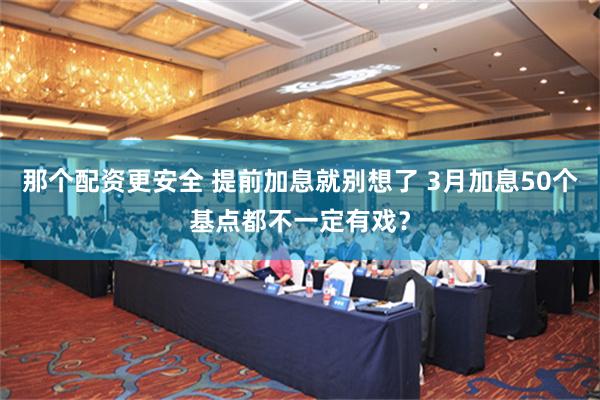 那个配资更安全 提前加息就别想了 3月加息50个基点都不一定有戏？