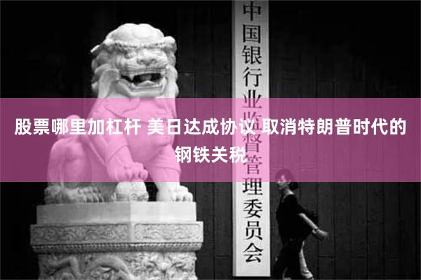 股票哪里加杠杆 美日达成协议 取消特朗普时代的钢铁关税