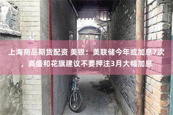 上海商品期货配资 美银：美联储今年或加息7次，高盛和花旗建议不要押注3月大幅加息
