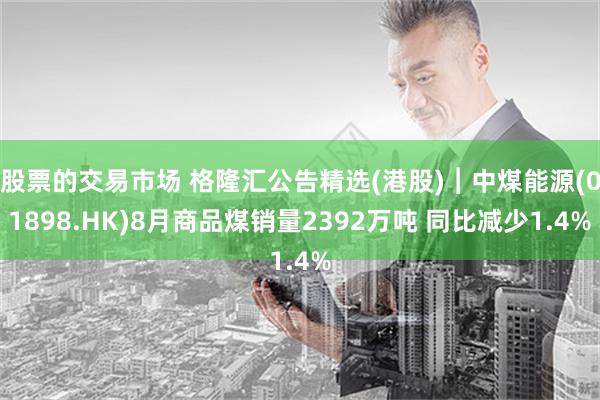股票的交易市场 格隆汇公告精选(港股)︱中煤能源(01898.HK)8月商品煤销量2392万吨 同比减少1.4%