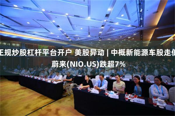 正规炒股杠杆平台开户 美股异动 | 中概新能源车股走低 蔚来(NIO.US)跌超7%