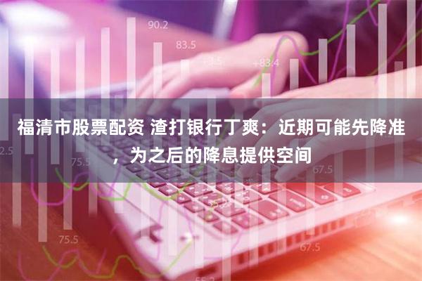 福清市股票配资 渣打银行丁爽：近期可能先降准，为之后的降息提供空间
