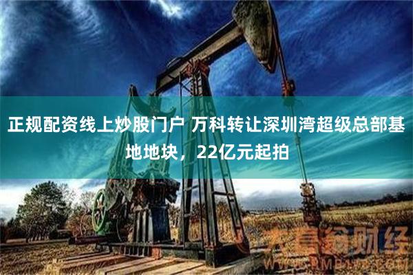 正规配资线上炒股门户 万科转让深圳湾超级总部基地地块，22亿元起拍