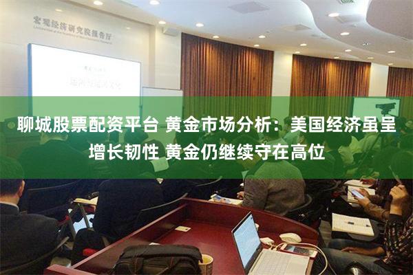 聊城股票配资平台 黄金市场分析：美国经济虽呈增长韧性 黄金仍继续守在高位
