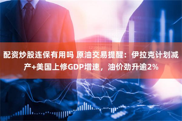 配资炒股连保有用吗 原油交易提醒：伊拉克计划减产+美国上修GDP增速，油价劲升逾2%