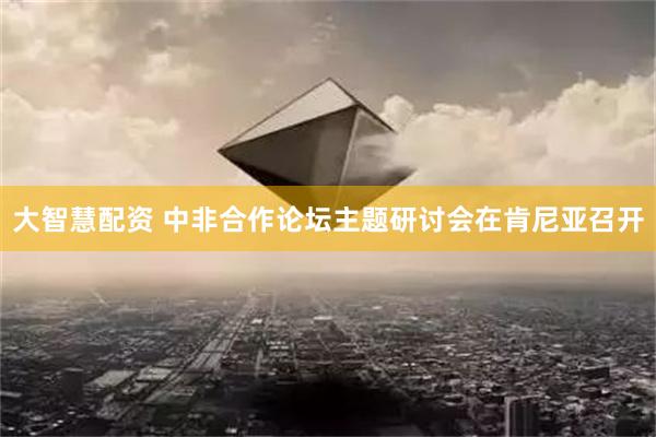 大智慧配资 中非合作论坛主题研讨会在肯尼亚召开