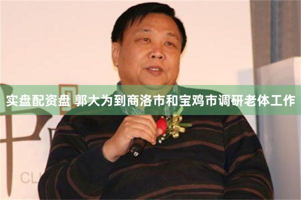 实盘配资盘 郭大为到商洛市和宝鸡市调研老体工作