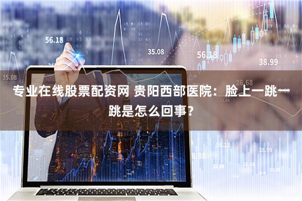 专业在线股票配资网 贵阳西部医院：脸上一跳一跳是怎么回事？
