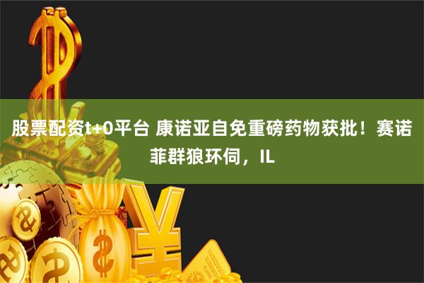 股票配资t+0平台 康诺亚自免重磅药物获批！赛诺菲群狼环伺，IL