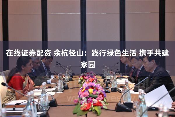 在线证券配资 余杭径山：践行绿色生活 携手共建家园