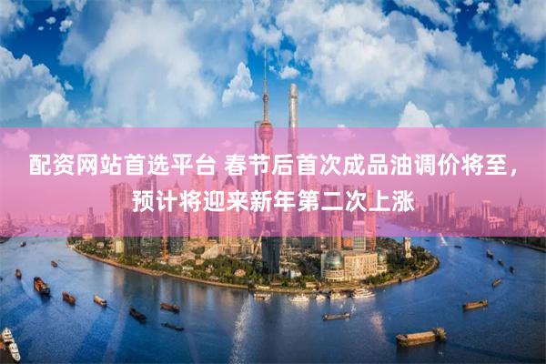 配资网站首选平台 春节后首次成品油调价将至，预计将迎来新年第二次上涨
