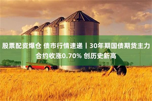 股票配资爆仓 债市行情速递丨30年期国债期货主力合约收涨0.70% 创历史新高